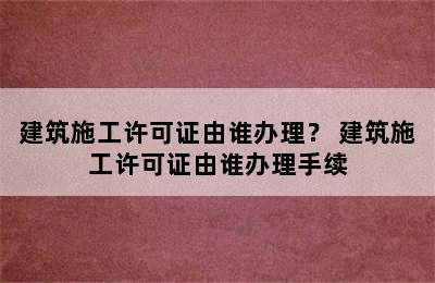 建筑施工许可证由谁办理？ 建筑施工许可证由谁办理手续